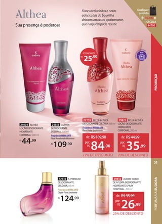 72932 S. PREMIUM
DESODORANTE
COLÔNIA, 60 ml
Fragrância MARCANTE
ChypreFloralEnvolvente
R$
124,90
ECO
Sua presença é poderosa
Flores aveludadas e notas
adocicadas da baunilha
deixam um rastro apaixonante,
que ninguém pode resistir.
24004 ALTHEA
LOÇÃO DESODORANTE
HIDRATANTE
CORPORAL, 200 ml
R$
44,99
24555 ALTHEA
DESODORANTE
COLÔNIA, 100 ml
FragrânciaMARCANTE
FloralAmadeiradoMisterioso
R$
109,90
29825 BELLA ALTHEA
LOÇÃO DESODORANTE
HIDRATANTE
CORPORAL, 200 ml
20% DE DESCONTO
de: R$44,99
35,99
por:
R$
27759 BELLA ALTHEA
DESODORANTE COLÔNIA,100ml
FragrânciaMODERADA
FloralFrutalApaixonante
22% DE DESCONTO
de: R$109,90
84,90
por:
R$
25,00R$
ECONOMIZE
29832 JARDIM NOBRE
DE AFLORÁ DESODORANTE
HIDRATANTE SPRAY
CORPORAL,200ml
25% DE DESCONTO
de: R$35,99
26,99
por:
R$
PERFUMARIAEUDORA
51
PROMOÇÃO
Qualquer
produto
R$2,90=
1 SACOLA
44791
 