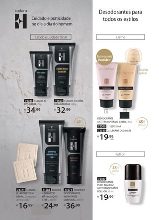 Creme
48H
proteção
Entre os mais
Vendidos*
Fácil de
aplicar
48H
proteção
73387
DESODORANTE
PURO ALGODÃO
ANTITRANSPIRANTE
ROLLON, 55 ml
R$
19,99
Roll-on
DESODORANTE
ANTITRANSPIRANTE CREME, 80 g
72500 1. SEDÍSSIMA
72530 2. ELEGANT CASHMERE
R$
19,99
cada
1 2
71071 EUDORA H
DESODORANTE
HIDRATANTE
CORPORAL, 200 ml
R$
36,99
71082 EUDORA
H SHAMPOO
MÁXIMA AÇÃO
5 EM 1, 250 ml
R$
24,99
Cabelo e Cuidado facial
48H
hidratação
19783 EUDORA H
PÓSBARBA, 75 g
R$
34,99
19503 EUDORA H CREME
PARA BARBEAR, 100 g
R$
32,99
73371 EUDORA
H SABONETE EM
BARRA, 2 unidades
de 90 g cada
R$
16,99
Cuidado e praticidade
no dia a dia do homem
Desodorantes para
todos os estilos
 