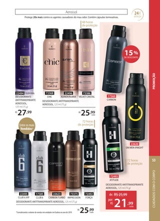 22496
AURIEN RUBRA
73368
CHIC
73386
VELVET CRISTAL
DESODORANTE ANTITRANSPIRANTE AEROSSOL,125ml(75g)
R$
25,99
cada
Protege 20x mais contra os agentes causadores do mau odor. Contém cápsulas termoativas.
Aerossol
de: R$25,99
21,99
por:
R$
cada
DESODORANTE ANTITRANSPIRANTE
AEROSSOL, 125 ml (75 g)
24H
proteção
22620
ON MEN NIGHT
72493
ATITUDE
17560
CARBON
DESODORANTE ANTITRANSPIRANTE
AEROSSOL,125ml(75g)
R$
25,99
cada
72 horas
de proteção
15%
DE DESCONTO
125ml(75g)DESODORANTE ANTITRANSPIRANTE AEROSSOL,DESODORANTE ANTITRANSPIRANTE AEROSSOL,125ml(75g)125ml(75g)DESODORANTE ANTITRANSPIRANTE AEROSSOL,
22495
CLUB 6 VIP
73375
IMPRESSION
72492
FORÇA
22623
CARBON TURBO
17585
CLUB 6
22494 EUDORA
DESODORANTE
ANTITRANSPIRANTE
AEROSSOL,
125 ml (75 g)
R$
27,99
Entre os mais
Vendidos*
48 horas
de proteção
*Considerando o volume de vendas em unidades em Eudora no ano de 2019.
72 horas
de proteção
CUIDADOSCOMOCORPO
53
PROMOÇÃO
 