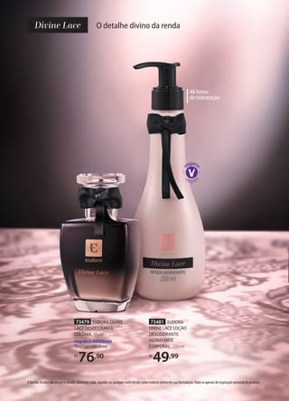 O detalhe divino da renda
73481 EUDORA
DIVINE LACE LOÇÃO
DESODORANTE
HIDRATANTE
CORPORAL, 250 ml
R$
49,99
48 horas
de hidratação
73479 EUDORA DIVINE
LACE DESODORANTE
COLÔNIA, 95 ml
Fragrância MODERADA
FloralEspeciadoDivino
R$
76,90
A famíliaTecidos não possui o veludo, cashmere, seda, algodão ou qualquer outro tecido como matéria-prima em sua formulação.Trata-se apenas de inspiração sensorial do produto.
 