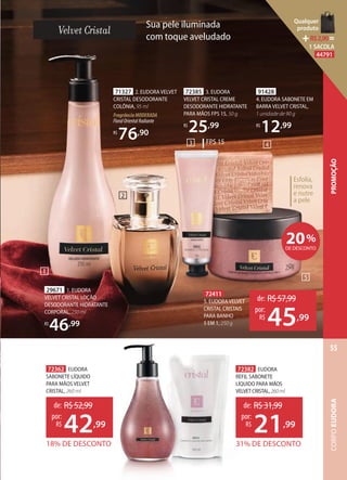 91428
4. EUDORA SABONETE EM
BARRA VELVET CRISTAL,
1 unidade de 90 g
R$
12,99
1
2
Esfolia,
renova
e nutre
a pele
1
71327 2. EUDORA VELVET
CRISTAL DESODORANTE
COLÔNIA, 95 ml
FragrânciaMODERADA
FloralOrientalRadiante
R$
76,90
29671 1. EUDORA
VELVET CRISTAL LOÇÃO
DESODORANTE HIDRATANTE
CORPORAL, 250 ml
R$
46,99
72385 3. EUDORA
VELVET CRISTAL CREME
DESODORANTE HIDRATANTE
PARA MÃOS FPS 15, 50 g
R$
25,99
20%
DE DESCONTO
72411
5. EUDORAVELVET
CRISTAL CRISTAIS
PARA BANHO
5 EM 1, 250 g
de: R$57,99
45,99
por:
R$
72362 EUDORA
SABONETE LÍQUIDO
PARA MÃOS VELVET
CRISTAL, 260 ml
18% DE DESCONTO
de: R$52,99
42,99
por:
R$
72382 EUDORA
REFIL SABONETE
LÍQUIDO PARA MÃOS
VELVETCRISTAL,260ml
31% DE DESCONTO
de: R$31,99
21,99
por:
R$
FPS 153 4
5
Sua pele iluminada
com toque aveludado
CORPOEUDORA
55
PROMOÇÃO
Qualquer
produto
R$2,90=
1 SACOLA
44791
 