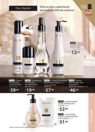 Sinta na pele a supermaciez
aprovada por 94% das mulheres1
73157 6. EUDORA PURO ALGODÃO
DESODORANTE COLÔNIA, 250 ml
FragrânciaMODERADA
OrientalFrutal
R$
57,99
91427 8. EUDORA
SABONETE EM BARRA
PURO ALGODÃO,
1 unidade de 90 g
R$
12,99
73156 7. EUDORA
PURO ALGODÃO LOÇÃO
DESODORANTE
HIDRATANTE CORPORAL, 250 ml
R$
46,99
48H
hidratação
73155 4. EUDORA
PURO ALGODÃO
ESPUMA DE BANHO,
150 ml (140 g)
R$
39,99
73387 5. DESODORANTE
PURO ALGODÃO
ANTITRANSPIRANTE
ROLLON, 55 ml
R$
19,99
48 horas
de proteção
1Resultados com base em pesquisa realizada com voluntárias.
4 5
8
6 7
109
91472 9. EUDORA SABONETE
LÍQUIDO PARA MÃOS PURO
ALGODÃO, 260 ml
R$
52,99
91475 10. REFIL EUDORA
SABONETE LÍQUIDO PARA MÃOS
PURO ALGODÃO, 260 ml
R$
31,99
CORPOEUDORA
57
Qualquer
produto
R$2,90=
1 SACOLA
44791
 