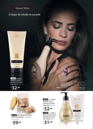 91434 KIT SABONETES SENSUAL
VELVET MINIATURAS, 10 unidades
de 30 g cada
R$
59,99
24652 EUDORA
SENSUAL VELVET
SABONETE LÍQUIDO
PERFUMADO, 200 ml
R$
32,99
O toque do veludo na sua pele
26520 1. EUDORA
SENSUAL VELVET
SABONETE LÍQUIDO
PARA MÃOS, 260 ml
R$
52,99
71322 2. EUDORA
REFIL SENSUAL VELVET
SABONETE LÍQUIDO
PARA MÃOS, 260 ml
R$
31,99
MODELO USOU:
Glam Skin Perfection Base Líquida Longa Duração
(pág. 93), Soul Lápis para Sobrancelhas Universal
(pág. 115), Soul Turbo 5.0 Máscara para Cílios (pág. 112)
e Glam Iluminador Compacto (pág. 98).
1 2
 