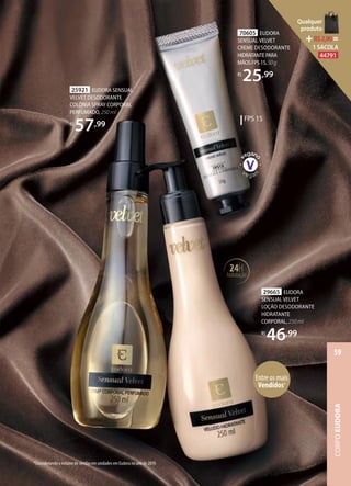 FPS 15
70605 EUDORA
SENSUAL VELVET
CREME DESODORANTE
HIDRATANTEPARA
MÃOSFPS15,50g
R$
25,99
Entre os mais
Vendidos*
25921 EUDORA SENSUAL
VELVET DESODORANTE
COLÔNIA SPRAY CORPORAL
PERFUMADO, 250 ml
R$
57,99
29665 EUDORA
SENSUAL VELVET
LOÇÃO DESODORANTE
HIDRATANTE
CORPORAL, 250 ml
R$
46,99
24H
hidratação
*Considerando o volume de vendas em unidades em Eudora no ano de 2019.
CORPOEUDORA
59
Qualquer
produto
R$2,90=
1 SACOLA
44791
 