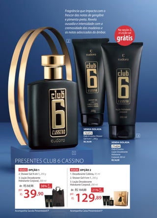 PRESENTES CLUB 6 CASSINO
Acompanha Caixa Presenteável PAcompanha Sacola Presenteável P
Na opção 2,
a Loção sai
grátis
93434 OPÇÃO 2
1. Desodorante Colônia, 95 ml
2. Shower Gel 4 em 1, 200 g
3. Loção Desodorante
Hidratante Corporal, 200 ml
de: R$164,88
129,89
por:
R$
21% de
desc.
93435 OPÇÃO 1
2. Shower Gel 4 em 1, 200 g
3. Loção Desodorante
Hidratante Corporal, 200 ml
de: R$64,98
39,90
por:
R$
38% de
desc.
,89
de
desc.
,90
38% de
desc.
1
2
3
Fragrância que impacta com o
frescor das notas de gengibre
e pimenta-preta. Revela
ousadia e intensidade com a
cremosidade das madeiras e
as notas adocicadas do âmbar.
71424
Club 6 Cassino
Loção Desodorante
Hidratante
Corporal, 200ml
R$34,99
VENDA ISOLADA
73373
Club 6 Cassino Shower
Gel 4 em 1, 200g
R$29,99
VENDA ISOLADA
 