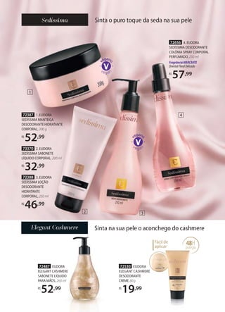 72487 EUDORA
ELEGANT CASHMERE
SABONETE LÍQUIDO
PARA MÃOS, 260 ml
R$
52,99
Sinta na sua pele o aconchego do cashmere
48H
proteção
Fácil de
aplicar proteção
72530 EUDORA
ELEGANT CASHMERE
DESODORANTE
CREME,80g
R$
19,99
Sinta o puro toque da seda na sua pele
72656 4. EUDORA
SEDÍSSIMA DESODORANTE
COLÔNIA SPRAY CORPORAL
PERFUMADO, 250 ml
FragrânciaMARCANTE
OrientalFloralDelicado
R$
57,99
72388 3. EUDORA
SEDÍSSIMA LOÇÃO
DESODORANTE
HIDRATANTE
CORPORAL, 250 ml
R$
46,99
73370 2. EUDORA
SEDÍSSIMA SABONETE
LÍQUIDO CORPORAL, 200 ml
R$
32,99
72387 1. EUDORA
SEDÍSSIMA MANTEIGA
DESODORANTE HIDRATANTE
CORPORAL, 200 g
R$
52,99
1
2 3
4
 