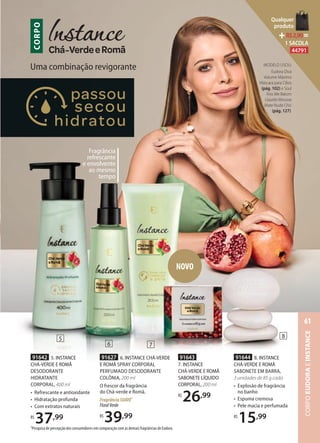 1Pesquisa de percepção dos consumidores em comparação com as demais fragrâncias de Eudora.
Fragrância
refrescante
e envolvente
ao mesmo
tempo
Uma combinação revigorante
CORPO
NOVO
91644 8. INSTANCE
CHÁ-VERDE E ROMÃ
SABONETE EM BARRA,
3 unidades de 85 g cada
• Explosão de fragrância
no banho
• Espuma cremosa
• Pele macia e perfumada
R$
15,99
91627 6. INSTANCE CHÁ-VERDE
E ROMÃ SPRAY CORPORAL
PERFUMADO DESODORANTE
COLÔNIA, 200 ml
O frescor da fragrância
do Chá-verde e Romã.
FragrânciaSUAVE1
FloralVerde
R$
39,99
91642 5. INSTANCE
CHÁ-VERDE E ROMÃ
DESODORANTE
HIDRATANTE
CORPORAL, 400 ml
• Refrescante e antioxidante
• Hidratação profunda
• Com extratos naturais
R$
37,99
91643
7. INSTANCE
CHÁ-VERDE E ROMÃ
SABONETE LÍQUIDO
CORPORAL, 200 ml
R$
26,99
5
6 7
8
MODELO USOU:
Eudora Diva
Volume Máximo
Máscara para Cílios
(pág. 102) e Soul
Kiss Me Batom
Líquido Mousse
Mate Nude Chic
(pág. 127).
CORPOEUDORAEINSTANCE
61
Qualquer
produto
R$2,90=
1 SACOLA
44791
 