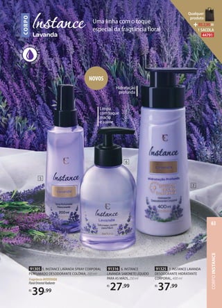 livredep
arabenos
salepetro
latos
CORPO
Uma linha com o toque
especial da fragrância ﬂoral
Hidratação
profunda
Limpa
com toque
macio
e suave
91325 7. INSTANCE LAVANDA
DESODORANTE HIDRATANTE
CORPORAL, 400 ml
R$
37,99
91316 6. INSTANCE
LAVANDA SABONETELÍQUIDO
PARA AS MÃOS,250ml
R$
27,99
91305 5. INSTANCE LAVANDA SPRAY CORPORAL
PERFUMADO DESODORANTE COLÔNIA, 200 ml
FragrânciaMODERADA
FloralOrientalRadiante
R$
39,99
NOVOS
5
6
7
CORPOINSTANCE
63
Qualquer
produto
R$2,90=
1 SACOLA
44791
 