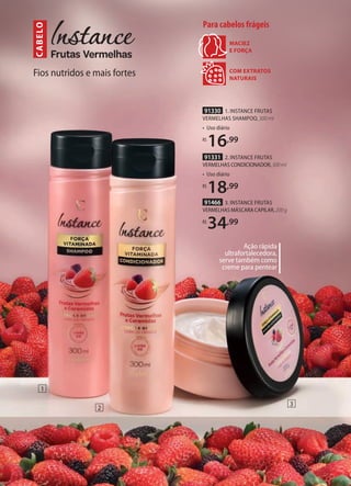 Fios nutridos e mais fortes
CABELO
COM EXTRATOS
NATURAIS
MACIEZ
E FORÇA
Para cabelos frágeis
1
2
3
91330 1. INSTANCE FRUTAS
VERMELHAS SHAMPOO, 300 ml
• Uso diário
R$
16,99
91331 2. INSTANCE FRUTAS
VERMELHAS CONDICIONADOR,300ml
• Uso diário
R$
18,99
91466 3. INSTANCE FRUTAS
VERMELHAS MÁSCARA CAPILAR,200g
R$
34,99
Ação rápida
ultrafortalecedora,
serve também como
creme para pentear
 