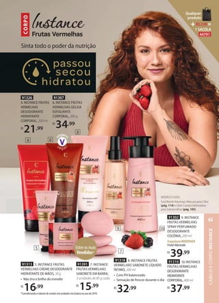 91391 7. INSTANCE
FRUTAS VERMELHAS
SABONETE EM BARRA,
3 unidades de 85 g cada
R$
15,99
91313 5. INSTANCE FRUTAS
VERMELHAS CREME DESODORANTE
HIDRATANTE DE MÃOS, 30 g
• Não tira o brilho do esmalte
R$
16,99
91307
6. INSTANCE FRUTAS
VERMELHAS GELEIA
ESFOLIANTE
CORPORAL, 200 g
R$
34,99
91318 8. INSTANCE FRUTAS
VERMELHAS SABONETE LÍQUIDO
ÍNTIMO, 200 ml
• Com PH balanceado
• Sensação de frescor durante o dia
R$
32,99
91302 9. INSTANCE
FRUTAS VERMELHAS
SPRAY PERFUMADO
DESODORANTE
COLÔNIA, 200 ml
FragrânciaMODERADA
FrutalAdocicado
R$
39,99
91310 10. INSTANCE
FRUTAS VERMELHAS
DESODORANTE
HIDRATANTE
CORPORAL,400ml
R$
37,99
5
7
9
8
10
Sinta todo o poder da nutrição
CORPO
91326
4. INSTANCE FRUTAS
VERMELHAS
DESODORANTE
HIDRATANTE
CORPORAL, 200 ml
R$
21,99
4 6
MODELO USOU:
Soul Bomb Volumaço Máscara para Cílios
(pág. 114) e Glam Caneta Delineadora
para Sobrancelhas (pág. 105).
*Considerando o volume de vendas em unidades em Eudora no ano de 2019.
Entre os mais
Vendidos*
CABELOECORPOINSTANCE
65
Qualquer
produto
R$2,90=
1 SACOLA
44791
 