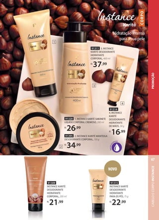 91314
4. INSTANCE
KARITÉ
DESODORANTE
HIDRATANTE
DE MÃOS, 30 g
R$
16,99
91320 1. INSTANCE KARITÉ SABONETE
LÍQUIDOCORPORAL CREMOSO, 200 ml
R$
26,99
91311 3. INSTANCE
KARITÉ DESODORANTE
HIDRATANTE
CORPORAL, 400 ml
R$
37,99
91395 2. INSTANCE KARITÉ MANTEIGA
DESODORANTE CORPORAL, 150 g
R$
34,99
91309
INSTANCE KARITÉ
DESODORANTE
HIDRATANTE
CORPORAL, 200 ml
R$
21,99
Hidratação intensa
para a sua pele
CORPO
1
2
3
4
91315
INSTANCE KARITÉ
DESODORANTE
HIDRATANTE
PARA OS PÉS, 75 g
R$
22,99
NOVO
PROMOÇÃOCABELOECORPOINSTANCE
67
 