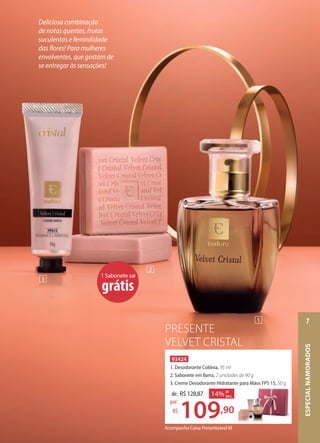 1 Sabonete sai
grátis
Acompanha Caixa Presenteável M
93424
1. Desodorante Colônia, 95 ml
2. Sabonete em Barra, 2 unidades de 90 g
3. Creme Desodorante Hidratante para Mãos FPS 15, 50 g
de: R$128,87
109,90
por:
R$
14% de
desc.
Creme Desodorante Hidratante para Mãos FPS 15, 50 g
1
2
3
Deliciosa combinação
de notas quentes, frutas
suculentas e feminilidade
das flores! Para mulheres
envolventes, que gostam de
se entregar às sensações!
PRESENTE
VELVET CRISTAL
ESPECIALNAMORADOS
7
 