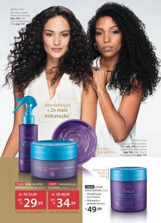 72209 SPRAYDAYAFTER
ATIVADORDECACHOS,100ml
71271 TRATAMENTO DE
COLÁGENO, 250 g
16% DE DESCONTO
de: R$35,99
29,99
por:
R$
14% DE DESCONTO
de: R$40,99
34,99
por:
R$
Creme para
Pentear
500 g
Alta definição
e 2x mais
hidratação1
70699 CREME
PARA PENTEAR, 500 g
• Alta definição
por 24 horas
• Hidratação e
proteção térmica
R$
49,99
MODELO USOU:
Glam Lápis Retrátil para Olhos
Black (pág. 104), Glam Batom
Líquido Mateﬁx Nude Terracota
(pág. 106) e Soul Turbo 5.0
Máscara para Cílios (pág. 112).
MODELO USOU:
Glam Batom Líquido
Mateﬁx Nude Exclusivo
(pág. 106) e Soul
Turbo 5.0 Máscara para
Cílios (pág. 112).
Textura
de gelatina
 