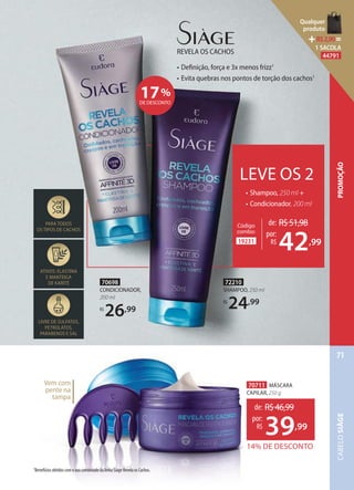 70698
CONDICIONADOR,
200 ml
R$
26,99
Vem com
pente na
tampa
• Deﬁnição, força e 3x menos frizz1
• Evita quebras nos pontos de torção dos cachos1
REVELA OS CACHOS
PARA TODOS
OS TIPOS DE CACHOS
ATIVOS: ELASTINA
E MANTEIGA
DE KARITÉ
LIVRE DE SULFATOS,
PETROLATOS,
PARABENOS E SAL
1Benefícios obtidos com o uso combinado da linha Siàge Revela os Cachos.
70711 MÁSCARA
CAPILAR, 250 g
14% DE DESCONTO
de: R$46,99
39,99
por:
R$
17%
DE DESCONTO
72210
SHAMPOO, 250 ml
R$
24,99
de: R$51,98
por:
R$
42,9919231
Código
combo:
LEVE OS 2
• Shampoo, 250 ml +
• Condicionador, 200 ml
CABELOSIÀGE
71
PROMOÇÃO
Qualquer
produto
R$2,90=
1 SACOLA
44791
 