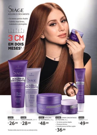 ACELERA O CRESCIMENTO
321
3 CM
EM DOIS
MESES1
• 5x menos pontas duplas
• Cabelos mais fortes,
maleáveis e protegidos
1Resultados obtidos através de testes com o uso combinado da linha.
92386 CREME CONCENTRADO
DE PROTEÍNA, 80 g
• 5x menos pontas duplas
• Proteção térmica
• Fortalecimento da ﬁbra capilar
R$
36,99
92381 MÁSCARA
DE TRATAMENTO, 250 g
R$
48,99
92380
CONDICIONADOR, 200 ml
R$
28,99
92385
SHAMPOO, 250 ml
R$
26,99
92454
TÔNICO, 65 ml
R$
49,99
 