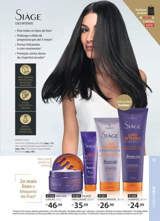 LISO INTENSO
• Para todos os tipos de lisos2
• Prolonga o efeito da
progressiva por até 3 meses3
• Pontas hidratadas
e com movimento3
• Proteção contra danos
da chapinha/secador3
91359 MÁSCARA
CAPILAR, 250 g
R$
46,99
2Testado em lisos naturais, alisados quimicamente e com ondas indesejadas. 3Resultados obtidos após 7 aplicações e comparado a shampoo sem agentes condicionantes. 4Resultados obtidos
através de testes instrumentais e de eficácia percebida com o uso combinado da linha Siàge Liso Intenso. *Considerando o volume de vendas por unidade em Eudora no ano de 2019.
PARA TODOS OS
TIPOS DE LISOS,
DO ALISADO
AO NATURAL
ATIVOS:
LISOS EFFECT+
CREATINA
SEM SAL,
PARABENOS
E PETROLATOS
Vem com
pente na
tampa
91361 SELANTE
FINALIZADOR, 100 ml
R$
35,99
91351
CONDICIONADOR, 200 ml
R$
26,99
91350
SHAMPOO, 250 ml
R$
24,99
2x mais
lisos e
bloqueio
do frizz4
MODELO USOU:
Soul Turbo 5.0 Máscara para Cílios (pág. 112),
Glam Caneta Delineadora para Sobrancelhas
(pág. 105) e Glam Batom Líquido Mateﬁx
Rose Ilustre (pág. 106).
Entre os mais
Vendidos*
CABELOSIÀGE
73
Qualquer
produto
R$2,90=
1 SACOLA
44791
 