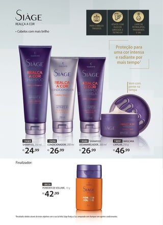 • Cabelos com mais brilho
REALÇA A COR ATIVOS: COM
ÓLEO DE
GIRASSOL E
FILTRO UV
LIVRE DE
PETROLATOS,
PARABENOS
E SAL
PARA CABELOS
TINGIDOS
Proteção para
uma cor intensa
e radiante por
mais tempo1
19089
SHAMPOO, 250 ml
R$
24,99
19088 SHAMPOO
DESAMARELADOR, 200 ml
R$
26,99
19090
CONDICIONADOR, 200 ml
R$
26,99
19091 MÁSCARA
CAPILAR, 250 g
R$
46,99
Vem com
pente na
tampa
1Resultados obtidos através de testes objetivos com o uso da linha Siàge Realça a Cor, comparado com shampoo sem agentes condicionantes.
18838
POWDER DE VOLUME, 10 g
R$
42,99
Finalizador:
 