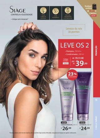 Leveza da raiz
às pontas
• Limpa sem ressecar2
CONTROLA A OLEOSIDADE PARA
CABELOS
OLEOSOS
COM
VITAMINA E
SEM SAL,
PARABENOS
E PETROLATOS
LEVE OS 2
• Shampoo, 250 ml +
• Condicionador, 200 ml
19235
Código
combo:
de: R$51,98
39,99
por:
R$
39
19103
SHAMPOO, 250 ml
R$
24,99
19104
CONDICIONADOR, 200 ml
R$
26,99
2Resultados obtidos através de testes objetivos com o uso da linha Siàge Controla a Oleosidade, comparado com shampoo sem agentes condicionantes.
23%
DE DESCONTO
CABELOSIÀGE
75
PROMOÇÃO
Qualquer
produto
R$2,90=
1 SACOLA
44791
 