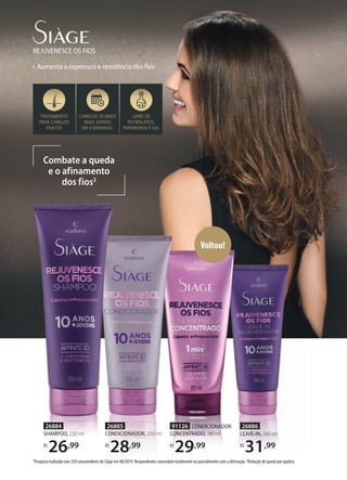 Combate a queda
e o afinamento
dos fios2
• Aumenta a espessura e resistência dos fios1
REJUVENESCE OS FIOS
TRATAMENTO
PARA CABELOS
FRACOS
CABELOS 10 ANOS
MAIS JOVENS
EM 4 SEMANAS1
LIVRE DE
PETROLATOS,
PARABENOS E SAL
1Pesquisa realizada com 350 consumidores de Siàge em 08/2019. Respondentes concordam totalmente ou parcialmente com a afirmação. 2Redução de queda por quebra.
26886
LEAVE-IN, 100 ml
R$
31,99
26885
CONDICIONADOR, 200 ml
R$
28,99
26884
SHAMPOO, 250 ml
R$
26,99
91126 CONDICIONADOR
CONCENTRADO, 180ml
R$
29,99
Voltou!
 
