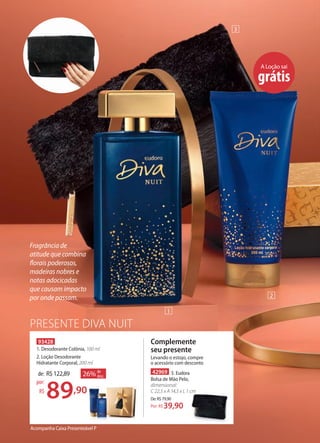 PRESENTE DIVA NUIT
Acompanha Caixa Presenteável P
Complemente
seu presente
Levando o estojo, compre
o acessório com desconto
93428
1. Desodorante Colônia, 100 ml
2. Loção Desodorante
Hidratante Corporal, 200 ml
26% de
desc.de: R$122,89
89,90
por:
R$
A Loção sai
grátis
1
2
3
Fragrância de
atitude que combina
florais poderosos,
madeiras nobres e
notas adocicadas
que causam impacto
por onde passam.
42969 3. Eudora
Bolsa de Mão Pelo,
dimensional:
C 22,5 x A 14,5 x L 1 cm
De:R$79,90
39,90Por: R$
 