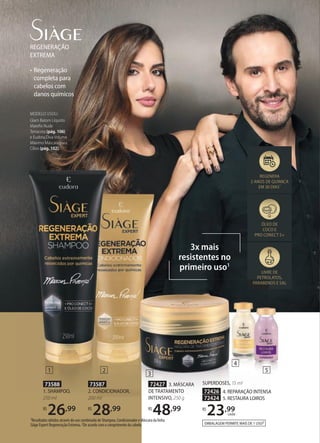 • Regeneração
completa para
cabelos com
danos químicos
REGENERAÇÃO
EXTREMA
3x mais
resistentes no
primeiro uso1
ÓLEO DE
COCO E
PRO CONECT 5+
LIVRE DE
PETROLATOS,
PARABENOS E SAL
REGENERA
2 ANOS DE QUÍMICA
EM 30 DIAS1
1Resultados obtidos através do uso combinado de Shampoo, Condicionador e Máscara da linha
Siàge Expert Regeneração Extrema. 2De acordo com o comprimento do cabelo.
PETROLATOS,
PARABENOS E SAL
SUPERDOSES, 15 ml
72426 4. REPARAÇÃO INTENSA
72424 5. RESTAURA LOIROS
R$
23,99
cada
73588
1. SHAMPOO,
250 ml
R$
26,99
73587
2. CONDICIONADOR,
200 ml
R$
28,99
72427 3. MÁSCARA
DE TRATAMENTO
INTENSIVO, 250 g
R$
48,99
EMBALAGEM PERMITE MAIS DE 1 USO2
1 2
3
4
5
MODELO USOU:
Glam Batom Líquido
Mateﬁx Nude
Terracota (pág. 106)
e Eudora Diva Volume
Máximo Máscara para
Cílios (pág. 102).
 