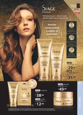 91807
6. SHAMPOO, 250 ml
R$
29,99
91808
7. CONDICIONADOR,
200 ml
R$
31,99
• Partículas de ouro3
+ óleo de marula
para fios supermacios e força extrema
NUTRI OURO
TRATAMENTO
PARACABELOS
ÁSPEROSESEMVIDA
COM PARTÍCULAS
DE OURO3
E ÓLEO
DE MARULA
LIVRE DE
PETROLATOS,
PARABENOS E SAL
Nutrição
enriquecedora
e cabelos 3x
mais fortes4
76
91907 8. LEAVEIN,
100 ml
R$
38,99
91906 9. GOTA
FORTIFICANTE, 2 ml
R$
12,99
8
3Partículas de ouro com origem na Alemanha, extraído de forma responsável com certificado FairTrade. 4Resultados obtidos
através de testes instrumentais com o uso combinado de shampoo, condicionador, máscara e leave-in da linha Siàge Nutri Ouro.
91809 MÁSCARA
NUTRITIVA, 250 g
R$
49,99
9
CABELOSIÀGE
81
Qualquer
produto
R$2,90=
1 SACOLA
44791
 