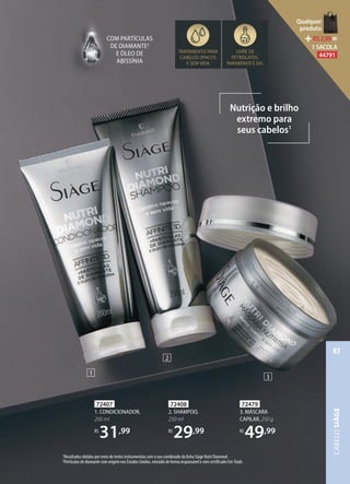 72408
2. SHAMPOO,
250 ml
R$
29,99
72407
1. CONDICIONADOR,
200 ml
R$
31,99
72479
3. MÁSCARA
CAPILAR, 250 g
R$
49,99
1Resultados obtidos por meio de testes instrumentais com o uso combinado da linha Siàge Nutri Diamond.
2Partículas de diamante com origem nos Estados Unidos, extraído de forma responsável e com certificado FairTrade.
Nutrição e brilho
extremo para
seus cabelos1
TRATAMENTO PARA
CABELOS OPACOS
E SEM VIDA 
LIVRE DE
PETROLATOS,
PARABENOS E SAL
COM PARTÍCULAS
DE DIAMANTE2
E ÓLEO DE
ABISSÍNIA
1
2
3
CABELOSIÀGE
83
Qualquer
produto
R$2,90=
1 SACOLA
44791
 