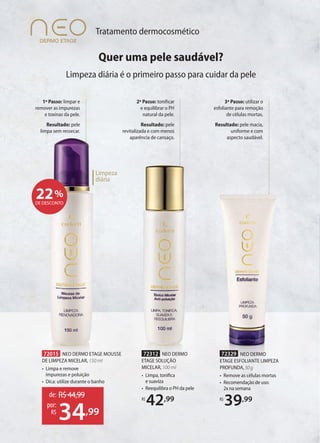 Tratamento dermocosmético
Limpeza
diária
3º Passo: utilizar o
esfoliante para remoção
de células mortas.
Resultado: pele macia,
uniforme e com
aspecto saudável.
72329 NEO DERMO
ETAGE ESFOLIANTE LIMPEZA
PROFUNDA,50g
• Remove as células mortas
• Recomendação de uso:
2x na semana
R$
39,99
72312 NEO DERMO
ETAGE SOLUÇÃO
MICELAR, 100 ml
• Limpa, toniﬁca
e suaviza
• Reequilibra o PH da pele
R$
42,99
2º Passo: tonificar
e equilibrar o PH
natural da pele.
Resultado: pele
revitalizada e com menos
aparência de cansaço.
1º Passo: limpar e
remover as impurezas
e toxinas da pele.
Resultado: pele
limpa sem ressecar.
22%
DE DESCONTO
72015 NEO DERMO ETAGE MOUSSE
DE LIMPEZA MICELAR, 150 ml
• Limpa e remove
impurezas e poluição
• Dica: utilize durante o banho
de: R$44,99
34,99
por:
R$
Quer uma pele saudável?
Limpeza diária é o primeiro passo para cuidar da pele
 