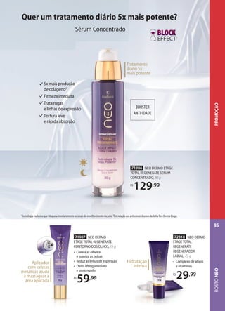 BOOSTER
ANTI-IDADE
BOOSTER
ANTI-IDADE
Tratamento
diário 5x
mais potente
71986 NEO DERMO ETAGE
TOTAL REGENERATE SÉRUM
CONCENTRADO, 30 g
R$
129,99
5x mais produção
de colágeno2
Firmeza imediata
Trata rugas
e linhas de expressão
Textura leve
e rápida absorção
72318 NEO DERMO
ETAGE TOTAL
REGENERATE
REGENERADOR
LABIAL, 7,5 g
• Complexo de ativos
e vitaminas
R$
29,99
Hidratação
intensa
71987 NEO DERMO
ETAGE TOTAL REGENERATE
CONTORNO DOS OLHOS, 15 g
• Clareia as olheiras
e suaviza as bolsas
• Reduz as linhas de expressão
• Efeito lifting imediato
e prolongado
R$
59,99
Aplicador
com esferas
metálicas ajuda
a massagear a
área aplicada
1
1
Tecnologia exclusiva que bloqueia imediatamente os sinais de envelhecimento da pele. 2Em relação aos antissinais diurnos da linha Neo Dermo Etage.
Quer um tratamento diário 5x mais potente?
Sérum Concentrado
ROSTONEO
85
PROMOÇÃO
 