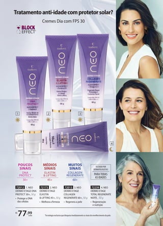 1
Tecnologia exclusiva que bloqueia imediatamente os sinais de envelhecimento da pele.
1
1 2 3
4
POUCOS
SINAIS
DNA
PROTECT
30+
MUITOS
SINAIS
COLLAGEN
REGENERATE
60+
PARATODAS
AS IDADES
TESTADO POR
DERMATOLOGISTAS
R$
77,99
cada
MÉDIOS
SINAIS
ELASTIN
& LIFTING
45+
72012 1. NEO
DERMO ETAGE DNA
PROTECT 30+, 50 g
• Protege o DNA
das células
72173 2. NEO
DERMO ETAGE
ELASTIN
& LIFTING 45+, 50 g
• Melhora a ﬁrmeza
72013 3. NEO
DERMO ETAGE
COLLAGEN
REGENERATE 60+, 50 g
• Regenera a pele
72239 4. NEO
DERMO ETAGE
TOTAL REGENERATE
NOITE , 50 g
• Regeneração
e nutrição
Tratamentoanti-idadecomprotetorsolar?
Cremes Dia com FPS 30
 