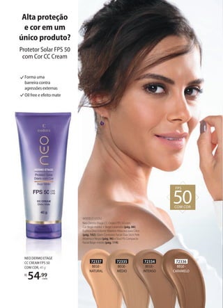 72334
BEGE-
INTENSO
72337
BEGE-
NATURAL
72335
BEGE-
MÉDIO
72336
BEGE-
CARAMELO
Forma uma
barreira contra
agressões externas
Oil free e efeito mate
NEO DERMO ETAGE
CC CREAM FPS 50
COM COR, 40 g
R$
54,99
cada
MODELO USOU:
Neo Dermo Etage CC Cream FPS 50 com
Cor Bege-médio + Bege-caramelo (pág. 88),
Eudora Diva Volume Máximo Máscara para Cílios
(pág. 102), Glam Contorno Facial Duo Stick Pele
Morena e Negra (pág. 96) e Soul Pó Compacto
Facial Bege-médio (pág. 119).
FPS
50COM COR
Alta proteção
e cor em um
único produto?
Protetor Solar FPS 50
com Cor CC Cream
 