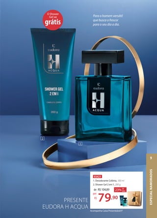 PRESENTE
EUDORA H ACQUA
Acompanha Caixa Presenteável P
O Shower
Gel sai
grátis
93421
1. Desodorante Colônia, 100 ml
2. Shower Gel 2 em 1, 200 g
de: R$104,89
79,90
por:
R$
23% de
desc.
200 g
23% de
desc.
1
2
Para o homem versátil
que busca o frescor
para o seu dia a dia.
ESPECIALNAMORADOS
9
 