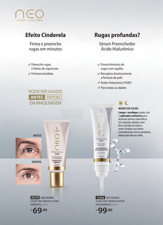 92578 NEO DERMO
ETAGE PRÓ SÉRUM LIFTING
IMEDIATO, 20 ml
R$
69,99
MODO DE USAR:
Limpe e toniﬁquetoniﬁque a pele. Use
o aplicador exclusivoaplicador exclusivo para
alcançar pontos especíﬁcos.alcançar pontos especíﬁcos.
Em seguida, aplique umaEm seguida, aplique uma
ﬁna camada em todo oﬁna camada em todo o
rosto. Finalize sua rotinarosto. Finalize sua rotina
normalmente com os produtosnormalmente com os produtos
ideais para dia ou noite.ideais para dia ou noite.
73342 NEO DERMO
ETAGE PRÓ PREENCHEDOR
HIALURÔNICO, 30 ml
R$
99,90
PODESERUSADO
DA MAQUIAGEM
ANTES DEPOISANTES
Preenchimento de
rugas sem agulha
Recupera drasticamente
a ﬁrmeza da pele
Ácido Hialurônico PURO
Para todas as idades
Preenche rugas
e linhas de expressão
Firmeza imediata
ANTES
DEPOIS
NEO DERMONEO DERMO
ANTES
DEPOIS
Efeito Cinderela
Firma e preenche
rugas em minutos
Rugas profundas?
Sérum Preenchedor
Ácido Hialurônico
 