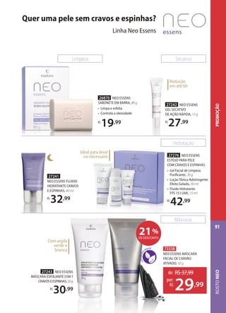 26870 NEO ESSENS
SABONETE EM BARRA, 80 g
• Limpa e esfolia
• Controla a oleosidade
R$
19,99
27242 NEO ESSENS
GEL SECATIVO
DE AÇÃO RÁPIDA, 15 g
R$
27,99
27242
GEL
DE AÇÃO
R$
Redução
em até 6h
Limpeza
27276 NEO ESSENS
ESTOJO PARA PELE
COM CRAVOS E ESPINHAS
• Gel Facial de Limpeza
Puriﬁcante, 30 g
• Loção Tônica Adstringente
Efeito Gelado, 30 ml
• Fluido Hidratante
FPS 15 I UVA, 15 ml
R$
42,99
27276
ESTOJO PARA PELE
COM CRAVOS E ESPINHAS
• Ge
Puriﬁcante,
• Loção Tônica Adstringente
Efeito Gelado,
• Fluido Hidratante
FPS 15 I UVA,
R$
42
Ideal para levar
no nécessaire
27241
NEO ESSENS FLUIDO
HIDRATANTE CRAVOS
E ESPINHAS, 40 ml
R$
32,99
Hidratação
Secativo
Máscaras
Com argila
verde e
branca
27243 NEO ESSENS
MÁSCARA ESFOLIANTE3EM1
CRAVOSEESPINHAS,50g
R$
30,99
73338
NEO ESSENS MÁSCARA
FACIAL DE CARVÃO
ATIVADO, 50 g
de: R$37,99
29,99
por:
R$
21%
DE DESCONTO
Quer uma pele sem cravos e espinhas?
Linha Neo Essens
ROSTONEO
91
PROMOÇÃO
 