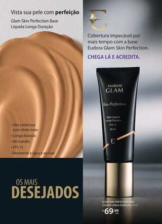 DESEJADOS
OS MAIS
Cobertura impecável por
mais tempo com a base
Eudora Glam Skin Perfection.
CHEGA LÁ E ACREDITA.
Cobertura impecável por
• Alta cobertura
com efeito mate
• Longa duração
• No transfer
• FPS 15
• Resistente à água e ao suor
Vista sua pele com perfeição
Glam Skin Perfection Base
Líquida Longa Duração
GLAM SKIN PERFECTION BASE
LÍQUIDA LONGA DURAÇÃO, 30 ml
R$
69,99
cada
 