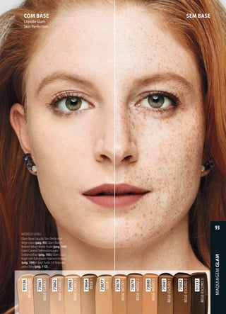 SEM BASECOM BASE
Líquida Glam
Skin Perfection
MODELO USOU:
Glam Base Líquida Skin Perfection
Bege-claro (pág. 93), Glam Batom
Retrátil Velvet Matte Nude (pág. 109),
Glam Caneta Delineadora para
Sobrancelhas (pág. 105), Glam Lápis
Kajal com Esfumador Marrom Intenso
(pág. 104) e Soul Turbo 5.0 Máscara
para Cílios (pág. 112).para Cílios (pág. 112)
73661
BEGECLARO1
73662
BEGECLARO2
73663
BEGECLARO3
73664
BEGE1
73677
BEGE2
91136
BEGECLARO
73679
BEGEMÉDIO2
73680
BEGEMÉDIO3
73681
BEGEESCURO1
73682
BEGEESCURO2
73678
BEGEMÉDIO1
91137
BEGEESCURO3
MAQUIAGEMGLAM
93
 