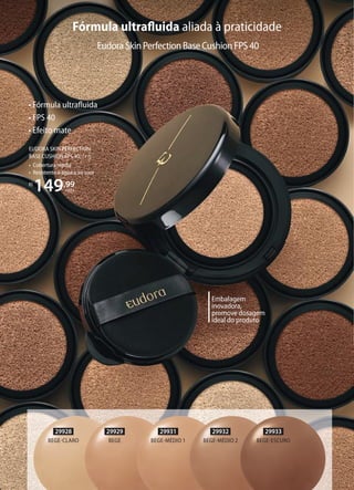 Fórmula ultraﬂuida aliada à praticidade
EUDORA SKIN PERFECTION
BASE CUSHION FPS 40, 14 g
• Cobertura média
• Resistente à água e ao suor
R$
149,99
cada
• Fórmula ultraﬂuida
• FPS 40
• Efeito mate
Embalagem
inovadora,
promove dosagem
ideal do produto
EudoraSkinPerfectionBaseCushionFPS40
29928
BEGECLARO
29931
BEGEMÉDIO 1
29932
BEGEMÉDIO 2
29933
BEGEESCURO
29929
BEGE
 