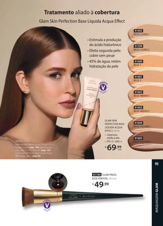 Tratamento aliado à cobertura
• Estimula a produção
do ácido hialurônico
• Efeito segunda pele:
cobre sem pesar
• 45% de água: retém
hidratação da pele
Glam Skin Perfection Base Líquida Acqua Eﬀect
91455
BEGECLARO 1
91599
BEGECLARO 2
91600
BEGE 1
91601
BEGE 2
91602
BEGEMÉDIO 1
91603
BEGEMÉDIO 2
91604
BEGEESCURO 1
91605
BEGEESCURO 2MARINA USOU:
Glam Absoluto Batom Longa Duração FPS 15
Rosado Original (pág. 108), Glam Máscara
para Cílios Fio a Fio Extension (pág. 103)
e Glam Skin Perfection Base Líquida Acqua
Eﬀect Bege-claro 2 (pág. 95).
GLAM SKIN
PERFECTION BASE
LÍQUIDA ACQUA
EFFECT, 30 ml
• Cobertura
média à alta
• FPS 15 UVA++
R$
69,99
cada
91144 GLAM PINCEL
BASE PERFEITA, 19,5 cm
R$
49,99
MAQUIAGEMGLAM
95
 