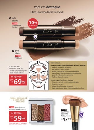 91133
PELE CLARA
pele
clara
››
CONFIRA A FRAGRÂNCIA
DE AURIEN PLATINÉ
NA PÁGINA37
››
91147
GLAM PINCEL
CONTORNO
FACIAL, 19,8 cm
R$
47,99
10%
DE DESCONTO
72835 AURIEN TRIO DE
BLUSH E ILUMINADOR, 9,5 g
23% DE DESCONTO
de: R$77,99
59,99
por:
R$
91134
PELE MORENA
E NEGRA
pele
escura
››
Você em destaque
Glam Contorno Facial Duo Stick
COMO APLICAR:
Cor escura: para dar profundidade, afinar e camuflar
• Na linha rente à raiz do cabelo
• Nas laterais e ponta do nariz
• Marcar a direção do traço, da ponta superior
da orelha em direção ao canto externo da boca,
parando 2 dedos antes da mesma
• Na linha abaixo do maxilar
Cor clara: para iluminar e destacar
• No centro da testa em formato de triângulo
• No centro do nariz
• Abaixo dos olhos até as têmporas
• Parte superior dos lábios (“arco do cupido”) e inferior
GLAM CONTORNO
FACIAL DUO STICK, 14 g
• Fácil de aplicar e de espalhar
• Efeito mate duradouro
de: R$77,99
69,99
por:
R$
cada
 