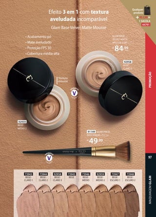 Efeito 3 em 1 com textura
aveludada incomparável
Glam Base Velvet Matte Mousse
GLAM BASE
VELVET MATTE
MOUSSE 3 EM 1, 25 g
R$
84,99
cada
• Acabamento pó
• Mate aveludado
• Proteção FPS 30
• Cobertura média-alta
Textura
mousse
92959
BEGE
MÉDIO 2
92958
BEGE
CLARO 3
73943
BEGE
CLARO 1
73944
BEGE
CLARO 2
92958
BEGE
CLARO 3
73945
BEGE
73946
BEGE
MÉDIO
92959
BEGE
MÉDIO 2
73947
BEGE
ESCURO 1
73948
BEGE
ESCURO 2
91149 GLAM PINCEL
BASE KABUKI, 20,2 cm
R$
49,99
MAQUIAGEMGLAM
97
PROMOÇÃO
Qualquer
produto
R$2,90=
1 SACOLA
44791
 