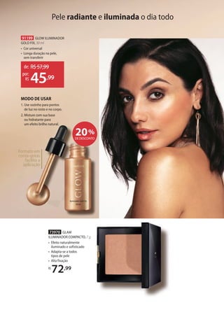 Pele radiante e iluminada o dia todo
Formato em
conta-gotas
facilita a
aplicação
91199 GLOW ILUMINADOR
GOLD FIX, 30 ml
• Cor universal
• Longa duração na pele,
sem transferir
73970 GLAM
ILUMINADOR COMPACTO, 7 g
• Efeito naturalmente
iluminado e sofisticado
• Adapta-se a todos
tipos de pele
• Alta fixação
R$
72,99
de: R$57,99
45,99
por:
R$
MODO DE USAR
1. Use sozinho para pontos
de luz no rosto e no corpo.
2. Misture com sua base
ou hidratante para
um efeito brilho natural.
20%
DE DESCONTO
 