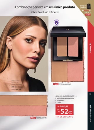 Combinação perfeita em um único produto
Glam Duo Blush e Bronzer
72363 ROSA ELEGANTE
73863 PÊSSEGO SUPREMO
GLAM DUO BLUSH E BRONZER, 5 g
• Textura leve, fácil de esfumar
• Alta fixação
• 2 cores
MODELO USOU:
Glam Duo Blush e
Bronzer Rosa Elegante
(pág. 99) e Batom
Glam Absoluto Rosado
Original (pág. 108).
72363 ROSA ELEGANTE
15% DE DESCONTO
de: R$62,99
52,99
por:
R$
cada
MAQUIAGEMGLAM
99
PROMOÇÃO
Qualquer
produto
R$2,90=
1 SACOLA
44791
 