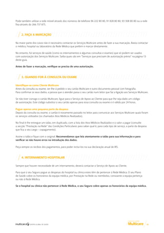 Pode também utilizar a rede móvel através dos números de telefone 96 222 80 80, 91 828 80 80, 93 308 80 80 ou a rede
fixa através do 266 737 875.

2. FAÇA A MARCAÇÃO
Na maior parte dos casos não é necessário contactar os Serviços Multicare antes de fazer a sua marcação. Basta contactar
o médico, hospital ou laboratório da Rede Médica que preferir e marcar diretamente.
No entanto, há serviços de saúde (como os internamentos e algumas consultas e exames) que só podem ser usados
com autorização dos Serviços Multicare. Saiba quais são em “Serviços que precisam de autorização prévia” na página 13
deste guia.
Antes de fazer a marcação, verifique se precisa de uma autorização.

3. QUANDO FOR À CONSULTA OU EXAME
Identifique-se como Cliente Multicare
Antes da consulta ou exame, ser-lhe-á pedido o seu cartão Multicare e outro documento pessoal com fotografia.
Para confirmar os seus dados, a pessoa que o atender passa o seu cartão num leitor que faz a ligação aos Serviços Multicare.
Se não tiver consigo o cartão Multicare, ligue para o Serviço de Apoio ao Cliente para que lhe seja dado um código
de autorização. Este código substitui o seu cartão apenas para essa consulta ou exame e é válido por 24 horas.
Pague apenas uma pequena parte da despesa
Depois da consulta ou exame, o cartão é novamente passado no leitor para comunicar aos Serviços Multicare quais foram
os serviços utilizados (os chamados Atos Médicos Realizados).
No final é-lhe entregue um talão, em duplicado, com a lista dos Atos Médicos Realizados e o valor a pagar (consulte
a secção “Prestação na Rede” das Condições Particulares para saber qual é, para cada tipo de serviço, a parte da despesa
que fica a seu cargo - copagamento).
Assine o talão e fique com o original. Recomendamos que leia atentamente o talão para sua informação e para
verificar se não houve erros na introdução dos dados.
Peça sempre os recibos dos pagamentos, para poder incluí-los na sua declaração anual de IRS.

4. INTERNAMENTO HOSPITALAR
Sempre que houver necessidade de um internamento, deverá contactar o Serviço de Apoio ao Cliente.
Para que o seu Seguro pague as despesas do hospital ou clínica estes têm de pertencer à Rede Médica. O seu Plano
de Saúde cobre os honorários da equipa médica, por Prestação na Rede ou reembolso, consoante a equipa pertença
ou não à Rede Médica.
Se o hospital ou clínica não pertencer à Rede Médica, o seu Seguro cobre apenas os honorários da equipa médica.

GUIA DE CLIENTE

10

 