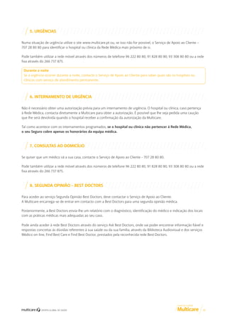 5. URGÊNCIAS
Numa situação de urgência utilize o site www.multicare.pt ou, se isso não for possível, o Serviço de Apoio ao Cliente –
707 28 80 80 para identificar o hospital ou clínica da Rede Médica mais próximo de si.
Pode também utilizar a rede móvel através dos números de telefone 96 222 80 80, 91 828 80 80, 93 308 80 80 ou a rede
fixa através do 266 737 875.
Durante a noite
Se a urgência ocorrer durante a noite, contacte o Serviço de Apoio ao Cliente para saber quais são os hospitais ou
clínicas com serviço de atendimento permanente.

6. INTERNAMENTO DE URGÊNCIA
Não é necessário obter uma autorização prévia para um internamento de urgência. O hospital ou clínica, caso pertença
à Rede Médica, contacta diretamente a Multicare para obter a autorização. É possível que lhe seja pedida uma caução
que lhe será devolvida quando o hospital receber a confirmação da autorização da Multicare.
Tal como acontece com os internamentos programados, se o hospital ou clínica não pertencer à Rede Médica,
o seu Seguro cobre apenas os honorários da equipa médica.

7. CONSULTAS AO DOMICÍLIO
Se quiser que um médico vá a sua casa, contacte o Serviço de Apoio ao Cliente - 707 28 80 80.
Pode também utilizar a rede móvel através dos números de telefone 96 222 80 80, 91 828 80 80, 93 308 80 80 ou a rede
fixa através do 266 737 875.

8. SEGUNDA OPINIÃO - BEST DOCTORS
Para aceder ao serviço Segunda Opinião Best Doctors, deve contactar o Serviço de Apoio ao Cliente.
A Multicare encarrega-se de entrar em contacto com a Best Doctors para uma segunda opinião médica.
Posteriormente, a Best Doctors envia-lhe um relatório com o diagnóstico, identificação do médico e indicação dos locais
com as práticas médicas mais adequadas ao seu caso.
Pode ainda aceder à rede Best Doctors através do serviço Ask Best Doctors, onde vai poder encontrar informação fiável e
respostas concretas às dúvidas referentes à sua saúde ou da sua família, através da Biblioteca Audiovisual e dos serviços
Médico on-line, Find Best Care e Find Best Doctor, prestados pela reconhecida rede Best Doctors.

GUIA DE CLIENTE

11

 