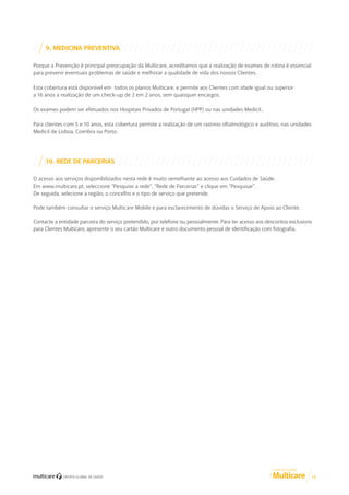 9. MEDICINA PREVENTIVA
Porque a Prevenção é principal preocupação da Multicare, acreditamos que a realização de exames de rotina é essencial
para prevenir eventuais problemas de saúde e melhorar a qualidade de vida dos nossos Clientes.
Esta cobertura está disponível em todos os planos Multicare, e permite aos Clientes com idade igual ou superior
a 16 anos a realização de um check-up de 2 em 2 anos, sem quaisquer encargos.
Os exames podem ser efetuados nos Hospitais Privados de Portugal (HPP) ou nas unidades Medicil..
Para clientes com 5 e 10 anos, esta cobertura permite a realização de um rastreio oftalmológico e auditivo, nas unidades
Medicil de Lisboa, Coimbra ou Porto.

10. REDE DE PARCERIAS
O acesso aos serviços disponibilizados nesta rede é muito semelhante ao acesso aos Cuidados de Saúde.
Em www.multicare.pt, seleccione “Pesquise a rede”, “Rede de Parcerias” e clique em “Pesquisar”.
De seguida, selecione a região, o concelho e o tipo de serviço que pretende.
Pode também consultar o serviço Multicare Mobile e para esclarecimento de dúvidas o Serviço de Apoio ao Cliente.
Contacte a entidade parceira do serviço pretendido, por telefone ou pessoalmente. Para ter acesso aos descontos exclusivos
para Clientes Multicare, apresente o seu cartão Multicare e outro documento pessoal de identificação com fotografia.

GUIA DE CLIENTE

12

 