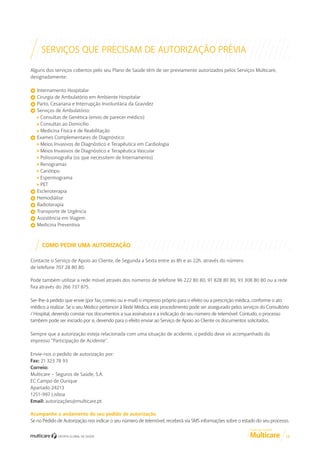 SERVIÇOS QUE PRECISAM DE AUTORIZAÇÃO PRÉVIA
Alguns dos serviços cobertos pelo seu Plano de Saúde têm de ser previamente autorizados pelos Serviços Multicare,
designadamente:
Internamento Hospitalar
Cirurgia de Ambulatório em Ambiente Hospitalar
Parto, Cesariana e Interrupção Involuntária da Gravidez
Serviços de Ambulatório:
Consultas de Genética (envio de parecer médico)
Consultas ao Domicílio
Medicina Física e de Reabilitação
Exames Complementares de Diagnóstico:
Meios Invasivos de Diagnóstico e Terapêutica em Cardiologia
Meios Invasivos de Diagnóstico e Terapêutica Vascular
Polissonografia (os que necessitem de Internamento)
Renogramas
Cariótipo
Espermograma
PET
Escleroterapia
Hemodiálise
Radioterapia
Transporte de Urgência
Assistência em Viagem
Medicina Preventiva

COMO PEDIR UMA AUTORIZAÇÃO
Contacte o Serviço de Apoio ao Cliente, de Segunda a Sexta entre as 8h e as 22h, através do número
de telefone 707 28 80 80.
Pode também utilizar a rede móvel através dos números de telefone 96 222 80 80, 91 828 80 80, 93 308 80 80 ou a rede
fixa através do 266 737 875.
Ser-lhe-á pedido que envie (por fax, correio ou e-mail) o impresso próprio para o efeito ou a prescrição médica, conforme o ato
médico a realizar. Se o seu Médico pertencer à Rede Médica, este procedimento pode ser assegurado pelos serviços do Consultório
/ Hospital, devendo constar nos documentos a sua assinatura e a indicação do seu número de telemóvel. Contudo, o processo
também pode ser iniciado por si, devendo para o efeito enviar ao Serviço de Apoio ao Cliente os documentos solicitados.
Sempre que a autorização esteja relacionada com uma situação de acidente, o pedido deve vir acompanhado do
impresso “Participação de Acidente”.
Envie-nos o pedido de autorização por:
Fax: 21 323 78 93
Correio:
Multicare – Seguros de Saúde, S.A.
EC Campo de Ourique
Apartado 24213
1251-997 Lisboa
Email: autorizações@multicare.pt
Acompanhe o andamento do seu pedido de autorização
Se no Pedido de Autorização nos indicar o seu número de telemóvel, receberá via SMS informações sobre o estado do seu processo.
GUIA DE CLIENTE

13

 