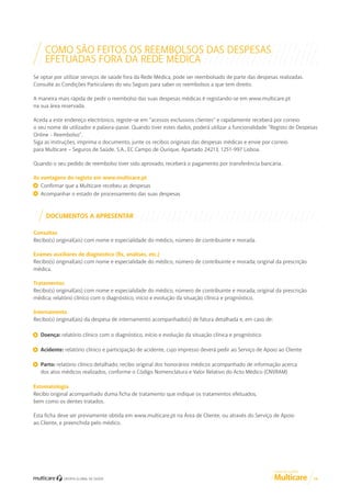 COMO SÃO FEITOS OS REEMBOLSOS DAS DESPESAS
EFETUADAS FORA DA REDE MÉDICA
Se optar por utilizar serviços de saúde fora da Rede Médica, pode ser reembolsado de parte das despesas realizadas.
Consulte as Condições Particulares do seu Seguro para saber os reembolsos a que tem direito.
A maneira mais rápida de pedir o reembolso das suas despesas médicas é registando-se em www.multicare.pt
na sua área reservada.
Aceda a este endereço electrónico, registe-se em “acessos exclusivos clientes” e rapidamente receberá por correio
o seu nome de utilizador e palavra-passe. Quando tiver estes dados, poderá utilizar a funcionalidade “Registo de Despesas
Online - Reembolso”.
Siga as instruções, imprima o documento, junte os recibos originais das despesas médicas e envie por correio
para Multicare – Seguros de Saúde, S.A., EC Campo de Ourique, Apartado 24213, 1251-997 Lisboa.
Quando o seu pedido de reembolso tiver sido aprovado, receberá o pagamento por transferência bancária.
As vantagens do registo em www.multicare.pt
Confirmar que a Multicare recebeu as despesas
Acompanhar o estado de processamento das suas despesas

DOCUMENTOS A APRESENTAR
Consultas
Recibo(s) original(ais) com nome e especialidade do médico, número de contribuinte e morada.
Exames auxiliares de diagnóstico (Rx, análises, etc.)
Recibo(s) original(ais) com nome e especialidade do médico, número de contribuinte e morada; original da prescrição
médica.
Tratamentos
Recibo(s) original(ais) com nome e especialidade do médico, número de contribuinte e morada; original da prescrição
médica; relatório clínico com o diagnóstico, início e evolução da situação clínica e prognóstico.
Internamento
Recibo(s) original(ais) da despesa de internamento acompanhado(s) de fatura detalhada e, em caso de:
Doença: relatório clínico com o diagnóstico, início e evolução da situação clínica e prognóstico
Acidente: relatório clínico e participação de acidente, cujo impresso deverá pedir ao Serviço de Apoio ao Cliente
Parto: relatório clínico detalhado; recibo original dos honorários médicos acompanhado de informação acerca
dos atos médicos realizados, conforme o Código Nomenclatura e Valor Relativo do Acto Médico (CNVRAM)
Estomatologia
Recibo original acompanhado duma ficha de tratamento que indique os tratamentos efetuados,
bem como os dentes tratados.
Esta ficha deve ser previamente obtida em www.multicare.pt na Área de Cliente, ou através do Serviço de Apoio
ao Cliente, e preenchida pelo médico.

GUIA DE CLIENTE

14

 