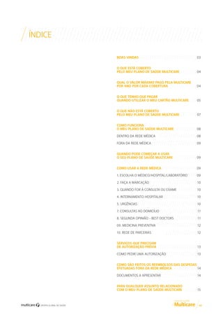 ÍNDICE
BOAS-VINDAS

03

O QUE ESTÁ COBERTO
PELO MEU PLANO DE SAÚDE MULTICARE

04

QUAL O VALOR MÁXIMO PAGO PELA MULTICARE
POR ANO POR CADA COBERTURA

04

O QUE TENHO QUE PAGAR
QUANDO UTILIZAR O MEU CARTÃO MULTICARE

05

O QUE NÃO ESTÁ COBERTO
PELO MEU PLANO DE SAÚDE MULTICARE

07

COMO FUNCIONA
O MEU PLANO DE SAÚDE MULTICARE

08

DENTRO DA REDE MÉDICA

08

FORA DA REDE MÉDICA

09

QUANDO PODE COMEÇAR A USAR
O SEU PLANO DE SAÚDE MULTICARE

09

COMO USAR A REDE MÉDICA

09

1. ESCOLHA O MÉDICO/HOSPITAL/LABORATÓRIO

09

2. FAÇA A MARCAÇÃO

10

3. QUANDO FOR À CONSULTA OU EXAME

10

4. INTERNAMENTO HOSPITALAR

10

5. URGÊNCIAS

10

7. CONSULTAS AO DOMICÍLIO

11

8. SEGUNDA OPINIÃO - BEST DOCTORS

11

09. MEDICINA PREVENTIVA

12

10. REDE DE PARCERIAS

12

SERVIÇOS QUE PRECISAM
DE AUTORIZAÇÃO PRÉVIA

13

COMO PEDIR UMA AUTORIZAÇÃO

13

COMO SÃO FEITOS OS REEMBOLSOS DAS DESPESAS
EFETUADAS FORA DA REDE MÉDICA
14
DOCUMENTOS A APRESENTAR

14

PARA QUALQUER ASSUNTO RELACIONADO
COM O MEU PLANO DE SAÚDE MULTICARE

15

GUIA DE CLIENTE

02

 