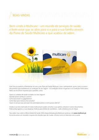BOAS-VINDAS
Bem-vindo à Multicare - um mundo de serviços de saúde
e bem-estar que se abre para si e para a sua família através
do Plano de Saúde Multicare a que acabou de aderir.

Este Guia vai ajudá-lo a familiarizar-se com o seu Plano de Saúde Multicare. Leia-o atentamente, assim como os outros
documentos que estabelecem as condições do seu Seguro - as Condições Gerais e Especiais e as Condições Particulares.
Neles vai encontrar respostas para questões como:
Quais os cuidados de saúde incluídos no meu Seguro?
Quando posso começar a usá-lo?
Como funcionam os pagamentos?
Como faço para marcar uma consulta?
Quais os serviços que precisam de autorização prévia e como posso obtê-la?
Aceda à sua área reservada em www.multicare.pt e pode consultar a sua apólice, extratos e outros documentos.
Pode ainda registar as suas despesas médicas para efeitos de reembolso… tudo à distância de um clique.
Para saber mais sobre a Oferta Global de Saúde (OGS) disponibilizada pela Multicare aceda ao site www.multicare.pt.
Aí vai encontrar um inovador conjunto de soluções que vão mudar a forma como se relaciona com a saúde.

GUIA DE CLIENTE

03

 