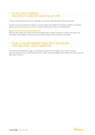 O QUE ESTÁ COBERTO
PELO MEU PLANO DE SAÚDE MULTICARE
Os Planos de Saúde Multicare têm várias modalidades e o que está coberto depende do Plano que escolheu.
Consulte o quadro de Coberturas e Capitais na primeira página das Condições Particulares e também as Condições
Especiais para saber mais sobre os serviços de saúde cobertos pelo seu Plano de Saúde Multicare.
Alguns serviços precisam de autorização prévia
Antes de utilizar alguns dos serviços de saúde abrangidos pelo seu Seguro, tem de nos contactar para obter uma
autorização. Veja na página 13 deste Guia quais são esses serviços e como é pedida a autorização.

QUAL O VALOR MÁXIMO PAGO PELA MULTICARE
POR ANO POR CADA COBERTURA
O seu Plano de Saúde Multicare paga as suas despesas de saúde até ser atingido o valor máximo acordado
para cada cobertura. Veja no quadro de Coberturas e Capitais na primeira página das Condições Particulares quais são
esses valores máximos.

GUIA DE CLIENTE

04

 